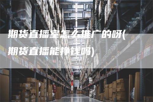 期货直播室怎么推广的呀(期货直播能挣钱吗)
