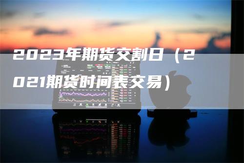 2023年期货交割日（2021期货时间表交易）