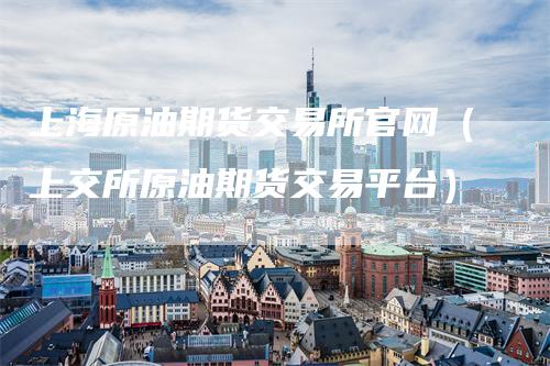 上海原油期货交易所官网（上交所原油期货交易平台）