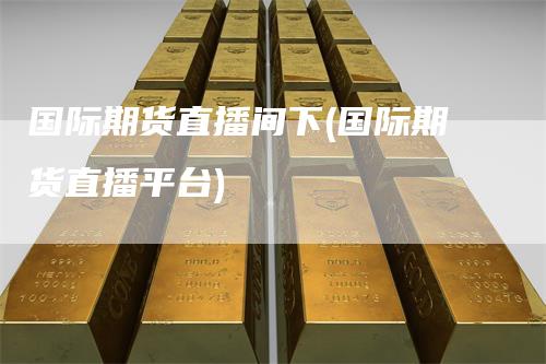 国际期货直播间下(国际期货直播平台)