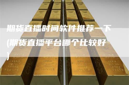 期货直播时间软件推荐一下(期货直播平台哪个比较好)-爱民财经