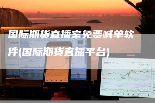 国际期货直播室免费喊单软件(国际期货直播平台)