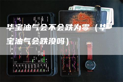 华宝油气会不会跌为零(华宝油气会跌没吗)-爱民财经