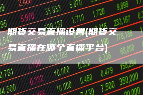 期货交易直播设置(期货交易直播在哪个直播平台)
