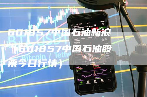 601857中国石油新浪（601857中国石油股票今日行情）