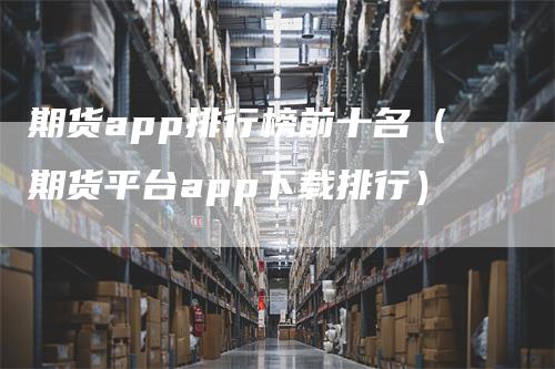 期货app排行榜前十名(期货平台app下载排行)-爱民财经