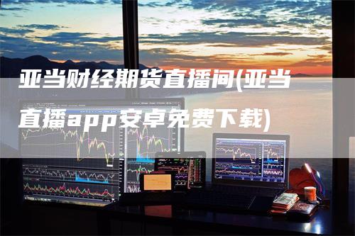 亚当财经期货直播间(亚当直播app安卓免费下载)