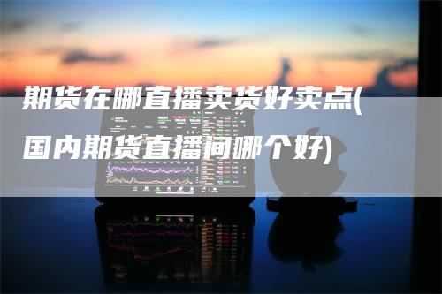 期货在哪直播卖货好卖点(国内期货直播间哪个好)
