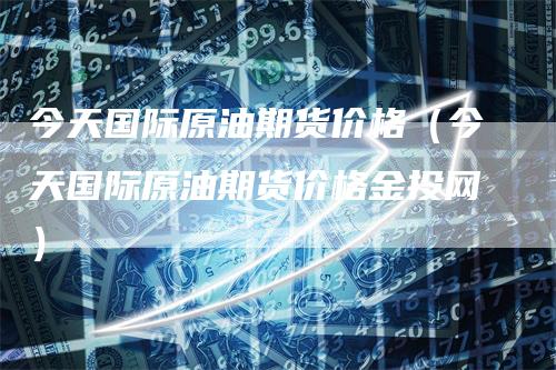 今天国际原油期货价格(今天国际原油期货价格金投网)-爱民财经