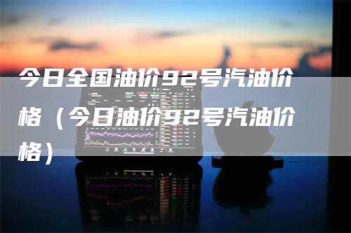 今日全国油价92号汽油价格（今日油价92号汽油价格）