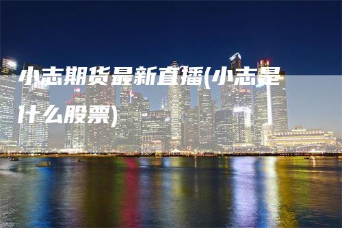 小志期货最新直播(小志是什么股票)