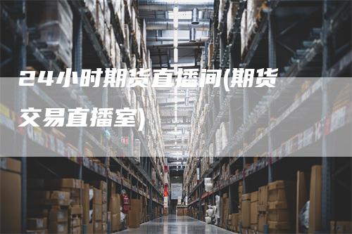 24小时期货直播间(期货交易直播室)