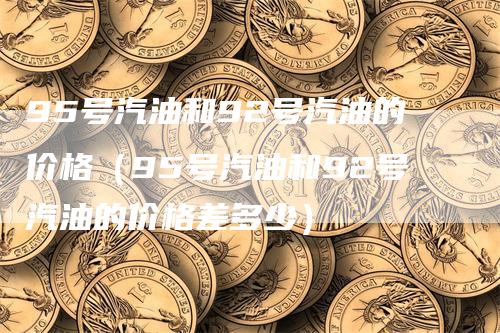 95号汽油和92号汽油的价格（95号汽油和92号汽油的价格差多少）