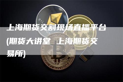 上海期货交割现场直播平台(期货大讲堂 上海期货交易所)-爱民财经