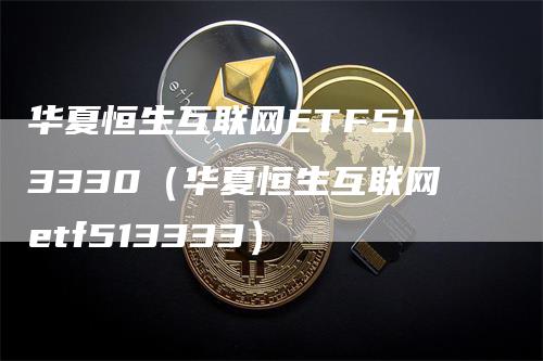 华夏恒生互联网ETF513330（华夏恒生互联网etf513333）