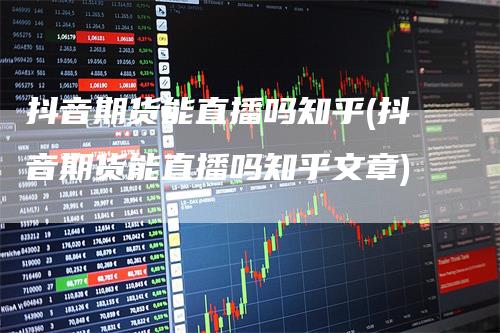 抖音期货能直播吗知乎(抖音期货能直播吗知乎文章)
