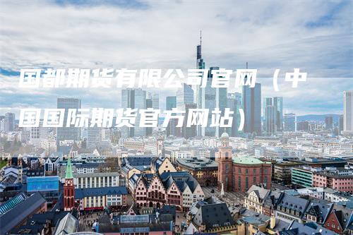 国都期货有限公司官网（中国国际期货官方网站）
