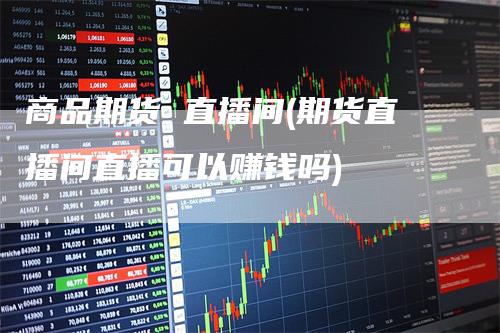 商品期货 直播间(期货直播间直播可以赚钱吗)