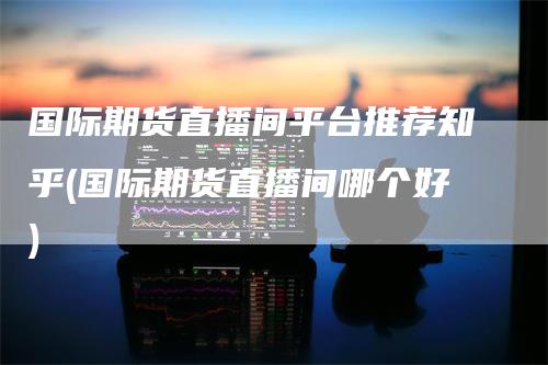 国际期货直播间平台推荐知乎(国际期货直播间哪个好)
