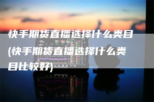 快手期货直播选择什么类目(快手期货直播选择什么类目比较好)