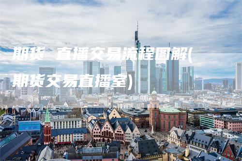 期货 直播交易流程图解(期货交易直播室)