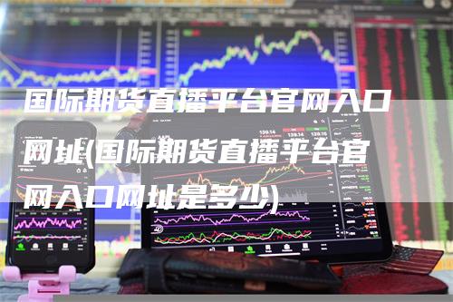 国际期货直播平台官网入口网址(国际期货直播平台官网入口网址是多少)