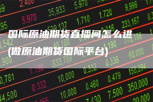 国际原油期货直播间怎么进(做原油期货国际平台)-爱民财经