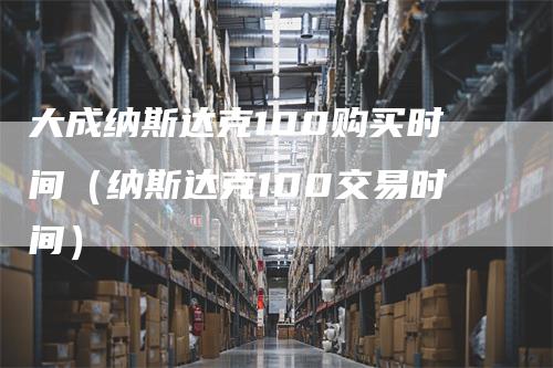 大成纳斯达克100购买时间（纳斯达克100交易时间）