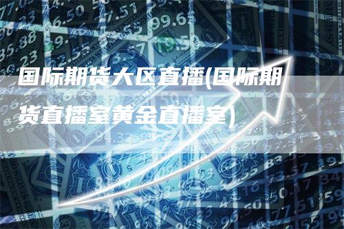 国际期货大区直播(国际期货直播室黄金直播室)