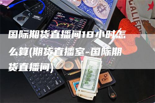 国际期货直播间18小时怎么算(期货直播室-国际期货直播间)