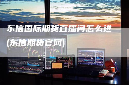 东信国际期货直播间怎么进(东信期货官网)