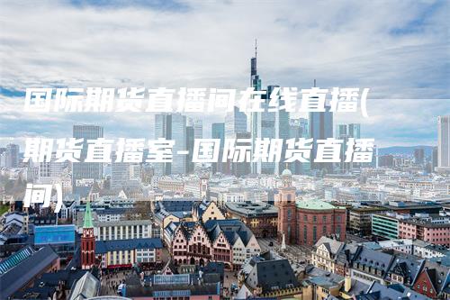 国际期货直播间在线直播(期货直播室-国际期货直播间)