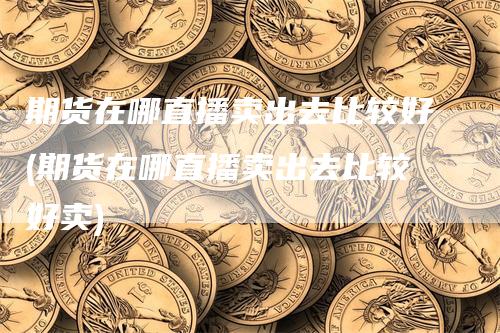 期货在哪直播卖出去比较好(期货在哪直播卖出去比较好卖)