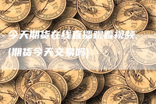 今天期货在线直播观看视频(期货今天交易吗)