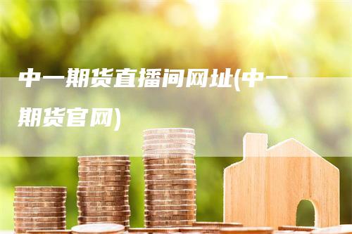 中一期货直播间网址(中一期货官网)