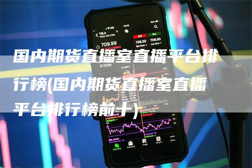 国内期货直播室直播平台排行榜(国内期货直播室直播平台排行榜前十)