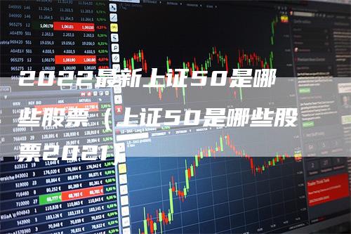 2022最新上证50是哪些股票（上证50是哪些股票2021）