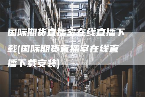 国际期货直播室在线直播下载(国际期货直播室在线直播下载安装)