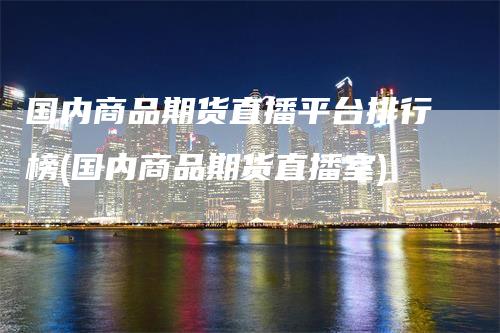 国内商品期货直播平台排行榜(国内商品期货直播室)