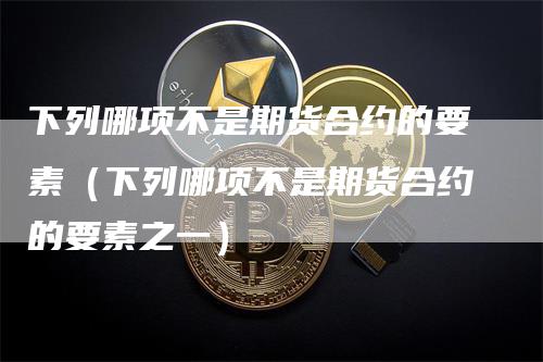 下列哪项不是期货合约的要素（下列哪项不是期货合约的要素之一）