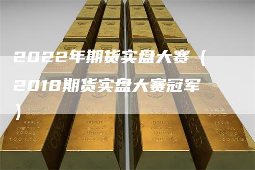 2022年期货实盘大赛（2018期货实盘大赛冠军）