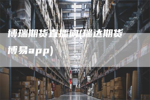 博瑞期货直播间(瑞达期货博易app)