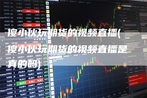 傻小伙玩期货的视频直播(傻小伙玩期货的视频直播是真的吗)