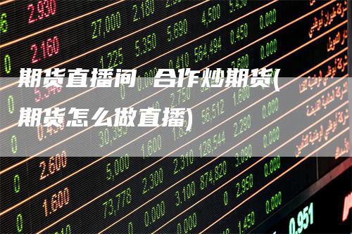 期货直播间 合作炒期货(期货怎么做直播)