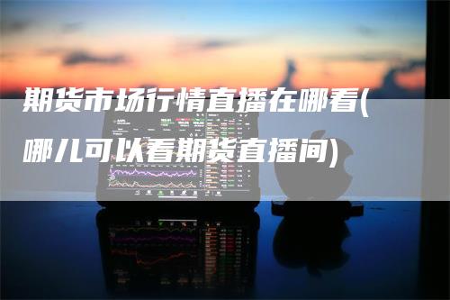 期货市场行情直播在哪看(哪儿可以看期货直播间)