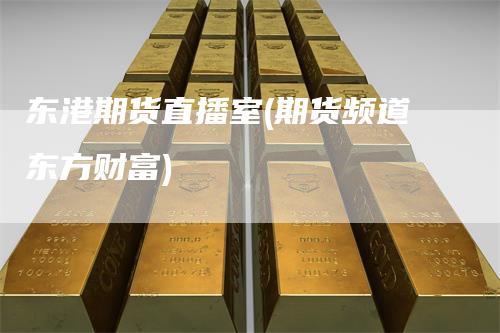 东港期货直播室(期货频道东方财富)
