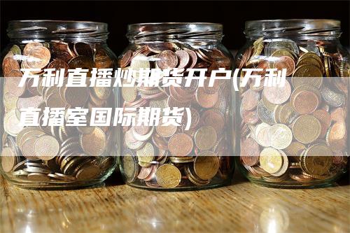 万利直播炒期货开户(万利直播室国际期货)