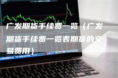 广发期货手续费一览（广发期货手续费一览表期货的交易费用）