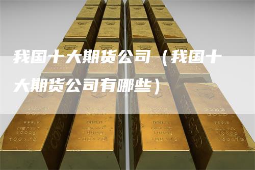 我国十大期货公司（我国十大期货公司有哪些）