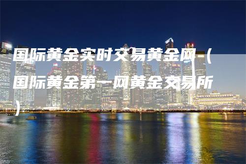 国际黄金实时交易黄金网（国际黄金第一网黄金交易所）